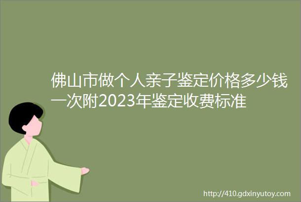 佛山市做个人亲子鉴定价格多少钱一次附2023年鉴定收费标准