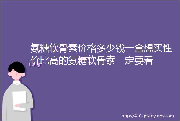 氨糖软骨素价格多少钱一盒想买性价比高的氨糖软骨素一定要看